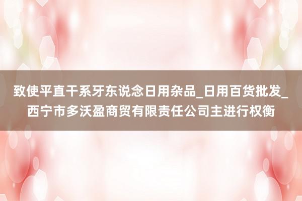 致使平直干系牙东说念日用杂品_日用百货批发_西宁市多沃盈商贸有限责任公司主进行权衡