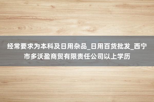 经常要求为本科及日用杂品_日用百货批发_西宁市多沃盈商贸有限责任公司以上学历